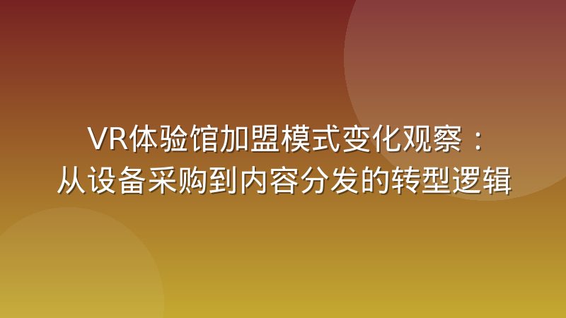 VR体验馆加盟模式变化观察：从设备采购到内容分发的转型逻辑